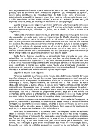 feito, segundo ensina Gramsci, a partir de diretrizes indicadas pelo “intelectual coletivo” (o
partido), que as dissemina pelos “intelectuais orgânicos” (ou formadores de opinião),
sendo estes constituídos de intelectualó0ides de toda sorte, como professores –
principalmente universitários (porque o jovem é um caldo de cultura excelente para isso),
a mídia (jornalistas também intelectualóides) e o mercado editorial (autores de igual
espécie), os quais, então, se encarregam de distribuí-las pela população”.
Quanto a “ocupação de espaços”, pode ser claramente vislumbrada pela nomeação
de mais de 20 mil cargos de confiança pelo PT em todo o território brasileiro, cujos
detentores desses cargos, militantes congênitos, tem a missão de fazer a acontecer a
“hegemonia”.
Retornando a Gramsci e segundo ele, os principais objetivos de luta pela mudança
são conquistar, um após outro, todos os instrumentos de difusão ideológica (escolas,
universidades, editoras, meios de comunicação social, artistas, sindicatos etc.), uma vez
que, os principais confrontos ocorrem na esfera cultural e não nas fábricas, nas ruas ou
nos quartéis. O proletariado precisa transformar-se em forma cultural e política, dirigente
dentro de um sistema de alianças, antes de atrever-se a atacar o poder do Estado-
burguês. E o partido deve adaptar sua tática a esses preceitos, sem receio de parecer
que não é revolucionário. Isso o povo brasileiro não está percebendo, pois suas mentes já
foram entorpecidas pelo governo revolucionário que está no poder.
Desta forma, Gramsci abandonou a generalizada tese marxista de uma crise
catastrófica que permitiria, como um relâmpago, uma bem sucedida intervenção de uma
vanguarda revolucionária organizada. Ou seja, uma intervenção do Partido. Para ele, nem
a mais severa recessão do capitalismo levaria a revolução, como não a induziria nenhuma
crise econômica, a menos que, antes, tenha havido uma preparação ideológica. é
exatamente isto que está acontecendo no presente momento aqui no Brasil: A preparação
ideológica. E está em fase muito adiantada, diga-se de passagem.
Segundo a doutora Marli Nogueira:
“Uma vez superada a opinião que essa mesma sociedade tinha a respeito de várias
questões, atinge-se o que Gramsci denominava “superação do senso-comum”, que outra
coisa não é senão a hegemonia de pensamento. Cada um de nós passa, assim, a ser um
ventríloquo a repetir, impensadamente, as opiniões que já vem prontas do forno
ideológico comunista. E quando chegar a hora de dizer “agora estamos prontos para ter
realmente uma “democracia” (que, na verdade, nada mais é do que a ditadura do partido),
aceitaremos também qualquer medida que nos leve a esse rumo, seja ela a demolição de
instituições, seja ela a abolição da propriedade privada, seja ela o fim mesmo da
democracia como sempre a entendemos até então, acreditando que será muito normal
que essa “volta a democracia” se faça por decretos, leis ou reformas constitucionais”.
Lenin sustentava que a revolução deveria começar pela tomada do Estado para, a
partir daí, transformar a sociedade. Gramsci inverteu esses termos: a revolução deveria
começar pela transformação da sociedade, privando a classe dominante da direção da
“sociedade civil” e, só então, atacar o poder do Estado. Sem essa prévia “revolução do
espírito”, toda e qualquer vitória comunista seria efêmera.
Para tanto, Gramsci definiu a sociedade como “um complexo sistema de relações
ideais e culturais” onde a batalha deveria ser travada no plano das idéias religiosas,
filosóficas, científicas, artísticas etc. Por essa razão, a caminhada ao socialismo proposta
por Gramsci não passava pelos proletariados de Marx e Lenin e nem pelos camponeses
de Mao Tse Tung, e sim pelos intelectuais, pela classe média, pelos estudantes, pela
cultura, pela educação e pelo efeito multiplicador dos meios de comunicação social,
buscando, por meio de métodos persuasivos, sugestivos ou compulsivos, mudar a
 