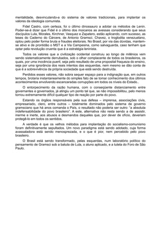 mentalidade, desvinculando-a do sistema de valores tradicionais, para implantar os
valores da ideologia comunista.
Fidel Castro, com certeza, foi o último dinossauro a adotar os métodos de Lenin.
Poder-se-á dizer que Fidel é o último dos moicanos as avessas considerando que seus
discípulos Lula, Morales, Kirchner, Vasquez e Zapatero, estão aplicando, com sucesso, as
teses do Caderno do Cárcere, de Antonio Gramsci. Chavez, o troglodita venezuelano,
optou pelo poder forma bruta e fraudes eleitorais. No Brasil, por via das dúvidas, mantem-
se ativo e de prontidão o MST e a Via Campesina, como salvaguarda, caso tenham que
optar pela revolução cruenta que é a estratégia leninista.
Todos os valores que a civilização ocidental construiu ao longo de milênios vem
sendo sistematicamente derrubados, sob o olhar complacente de todos os brasileiros, os
quais, por uma inocência pueril, seja pelo resultado de uma proposital fraqueza do ensino,
seja por uma ignorância dos reais intentos das esquerdas, nem mesmo se dão conta de
que é a sobrevivência da própria sociedade que está sendo destruída.
Perdidos esses valores, não sobra sequer espaço para a indignação que, em outros
tempos, brotaria instantaneamente do simples fato de se tomar conhecimento dos últimos
acontecimentos envolvendo escancaradas corrupções em todos os níveis do Estado..
O entorpecimento da razão humana, com o conseqüente distanciamento entre
governantes e governados, já atingiu um ponto tal que, se não impossibilitou, pelo menos
tornou extremamente difícil qualquer tipo de reação por parte do povo.
Estando os órgãos responsáveis pela sua defesa – imprensa, associações civis,
empresariado, clero, entre outros – totalmente dominados pelo sistema de governo
gramsciano que há anos comanda o País, o resultado não poderia ser outro: “a absoluta
indefensabilidade do povo brasileiro”. A este, alternativa não resta sendo a de assistir,
inerme e inerte, aos abusos e desmandos daqueles que, por dever de ofício, deveriam
protegê-lo em todos os sentidos.
A verdade é que os velhos métodos para implantação do socialismo-comunismo
foram definitivamente sepultados. Um novo paradigma está sendo adotado, cuja forma
avassaladora está sendo menosprezada, e o que é pior, nem percebido pelo povo
brasileiro.
O Brasil está sendo transformado, pelas esquerdas, num laboratório político do
pensamento de Gramsci sob a batuta de Lula, o aluno aplicado, e a tutela do Foro de São
Paulo.
 