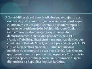O Golpe Militar de 1964, no Brasil, designa o conjunto dos
eventos de 31 de março de 1964, ocorridos no Brasil, e que
culminaram em um golpe de estado que interrompeu o
governo do presidente João Belchior Marques Goulart,
também conhecido como Jango, que havia sido
democraticamente eleito vice-presidente, pelo PTB
(Partido Trabalhista Brasileiro) – nas mesmas eleições que
conduziram Jânio da Silva Quadros à presidência pela UDN
(União Democrática Nacional) – Jânio renunciou o
mandato no mesmo ano de sua posse (1961), João Goulart,
que deveria assumir a presidência, segundo a Constituição
vigente à época, promulgada em 1946, estava em viagem
diplomática na República Popular da China.
 