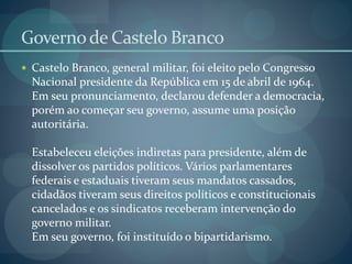 Governode Castelo Branco
 Castelo Branco, general militar, foi eleito pelo Congresso
Nacional presidente da República em 15 de abril de 1964.
Em seu pronunciamento, declarou defender a democracia,
porém ao começar seu governo, assume uma posição
autoritária.
Estabeleceu eleições indiretas para presidente, além de
dissolver os partidos políticos. Vários parlamentares
federais e estaduais tiveram seus mandatos cassados,
cidadãos tiveram seus direitos políticos e constitucionais
cancelados e os sindicatos receberam intervenção do
governo militar.
Em seu governo, foi instituído o bipartidarismo.
 