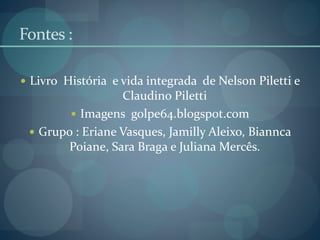 Fontes :
 Livro História e vida integrada de Nelson Piletti e
Claudino Piletti
 Imagens golpe64.blogspot.com
 Grupo : Eriane Vasques, Jamilly Aleixo, Biannca
Poiane, Sara Braga e Juliana Mercês.
 