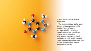• Is an atom considered as a
molecule?
• The term molecule is also used
for any gaseous particle in the
kinetic theory of gases,
irrespective of its structure.
Usually, atoms and complexes
related by non-covalent
interactions, such as bonds of
hydrogen or ionic bonds, are not
called independent molecules. It is
normal to have molecules as
elements of matter.
 