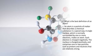 • What is the best definition of an
atom?
• An atom is a particle of matter
that describes a chemical
substance in a special way. A single
nucleus, which is normally
surrounded by one or more
electrons, makes an atom. Each
electron is charged negatively. The
nucleus is charged positively, and
comprises one or two particles
such as protons and neutrons that
are relatively strong.
 