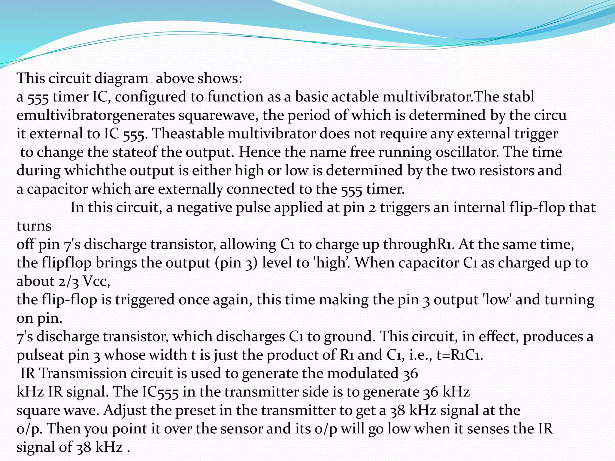 This circuit diagram above shows:
a 555 timer IC, configured to function as a basic actable multivibrator.The stabl
emultivibratorgenerates squarewave, the period of which is determined by the circu
it external to IC 555. Theastable multivibrator does not require any external trigger
to change the stateof the output. Hence the name free running oscillator. The time
during whichthe output is either high or low is determined by the two resistors and
a capacitor which are externally connected to the 555 timer.
In this circuit, a negative pulse applied at pin 2 triggers an internal flip-flop that
turns
off pin 7's discharge transistor, allowing C1 to charge up throughR1. At the same time,
the flipflop brings the output (pin 3) level to 'high’. When capacitor C1 as charged up to
about 2/3 Vcc,
the flip-flop is triggered once again, this time making the pin 3 output 'low' and turning
on pin.
7's discharge transistor, which discharges C1 to ground. This circuit, in effect, produces a
pulseat pin 3 whose width t is just the product of R1 and C1, i.e., t=R1C1.
IR Transmission circuit is used to generate the modulated 36
kHz IR signal. The IC555 in the transmitter side is to generate 36 kHz
square wave. Adjust the preset in the transmitter to get a 38 kHz signal at the
o/p. Then you point it over the sensor and its o/p will go low when it senses the IR
signal of 38 kHz .
 