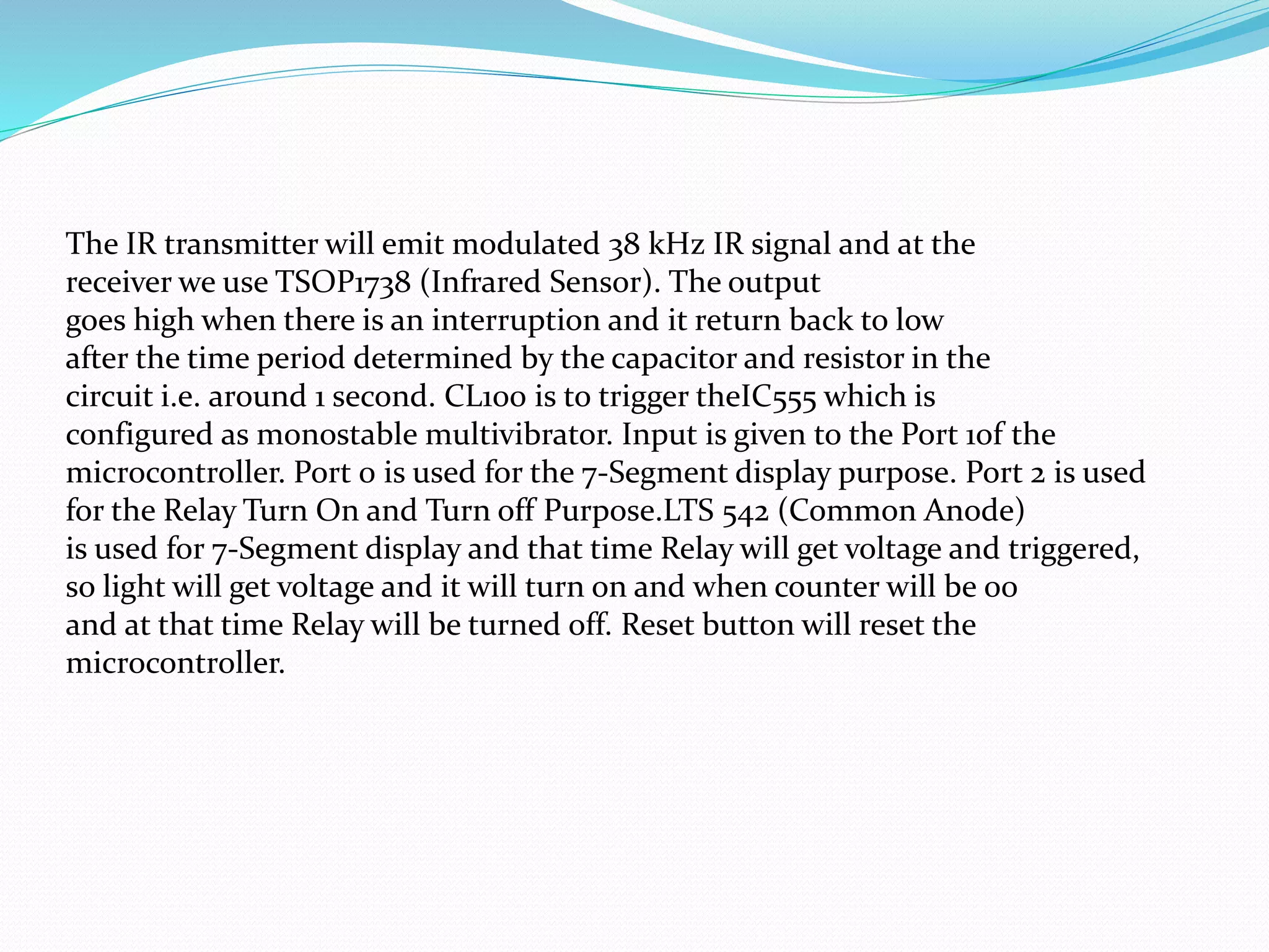 The IR transmitter will emit modulated 38 kHz IR signal and at the
receiver we use TSOP1738 (Infrared Sensor). The output
goes high when there is an interruption and it return back to low
after the time period determined by the capacitor and resistor in the
circuit i.e. around 1 second. CL100 is to trigger theIC555 which is
configured as monostable multivibrator. Input is given to the Port 1of the
microcontroller. Port 0 is used for the 7-Segment display purpose. Port 2 is used
for the Relay Turn On and Turn off Purpose.LTS 542 (Common Anode)
is used for 7-Segment display and that time Relay will get voltage and triggered,
so light will get voltage and it will turn on and when counter will be 00
and at that time Relay will be turned off. Reset button will reset the
microcontroller.
 