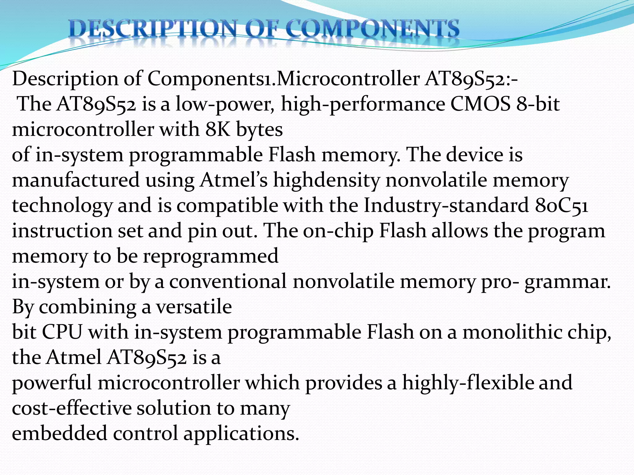 Description of Components1.Microcontroller AT89S52:-
The AT89S52 is a low-power, high-performance CMOS 8-bit
microcontroller with 8K bytes
of in-system programmable Flash memory. The device is
manufactured using Atmel’s highdensity nonvolatile memory
technology and is compatible with the Industry-standard 80C51
instruction set and pin out. The on-chip Flash allows the program
memory to be reprogrammed
in-system or by a conventional nonvolatile memory pro- grammar.
By combining a versatile
bit CPU with in-system programmable Flash on a monolithic chip,
the Atmel AT89S52 is a
powerful microcontroller which provides a highly-flexible and
cost-effective solution to many
embedded control applications.
 