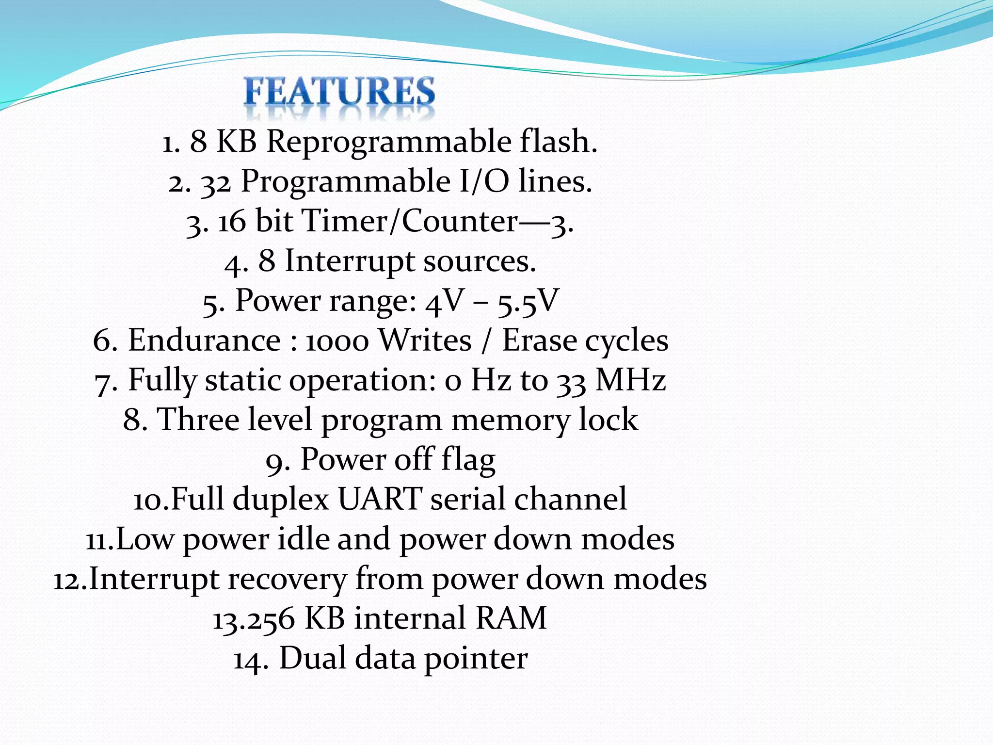 1. 8 KB Reprogrammable flash.
2. 32 Programmable I/O lines.
3. 16 bit Timer/Counter—3.
4. 8 Interrupt sources.
5. Power range: 4V – 5.5V
6. Endurance : 1000 Writes / Erase cycles
7. Fully static operation: 0 Hz to 33 MHz
8. Three level program memory lock
9. Power off flag
10.Full duplex UART serial channel
11.Low power idle and power down modes
12.Interrupt recovery from power down modes
13.256 KB internal RAM
14. Dual data pointer
 