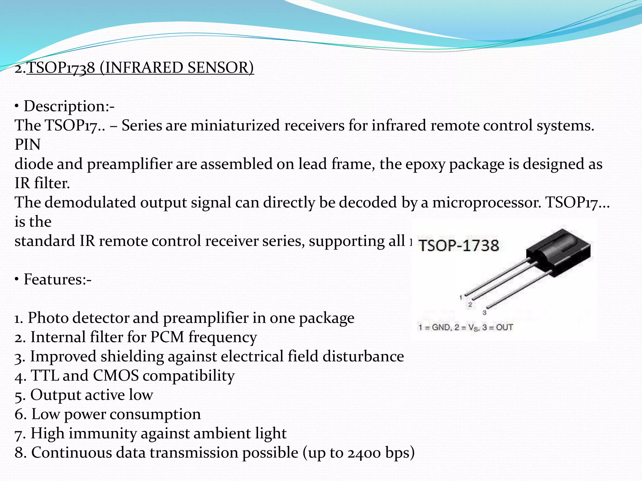 2.TSOP1738 (INFRARED SENSOR)
• Description:-
The TSOP17.. – Series are miniaturized receivers for infrared remote control systems.
PIN
diode and preamplifier are assembled on lead frame, the epoxy package is designed as
IR filter.
The demodulated output signal can directly be decoded by a microprocessor. TSOP17...
is the
standard IR remote control receiver series, supporting all major transmission codes.
• Features:-
1. Photo detector and preamplifier in one package
2. Internal filter for PCM frequency
3. Improved shielding against electrical field disturbance
4. TTL and CMOS compatibility
5. Output active low
6. Low power consumption
7. High immunity against ambient light
8. Continuous data transmission possible (up to 2400 bps)
 
