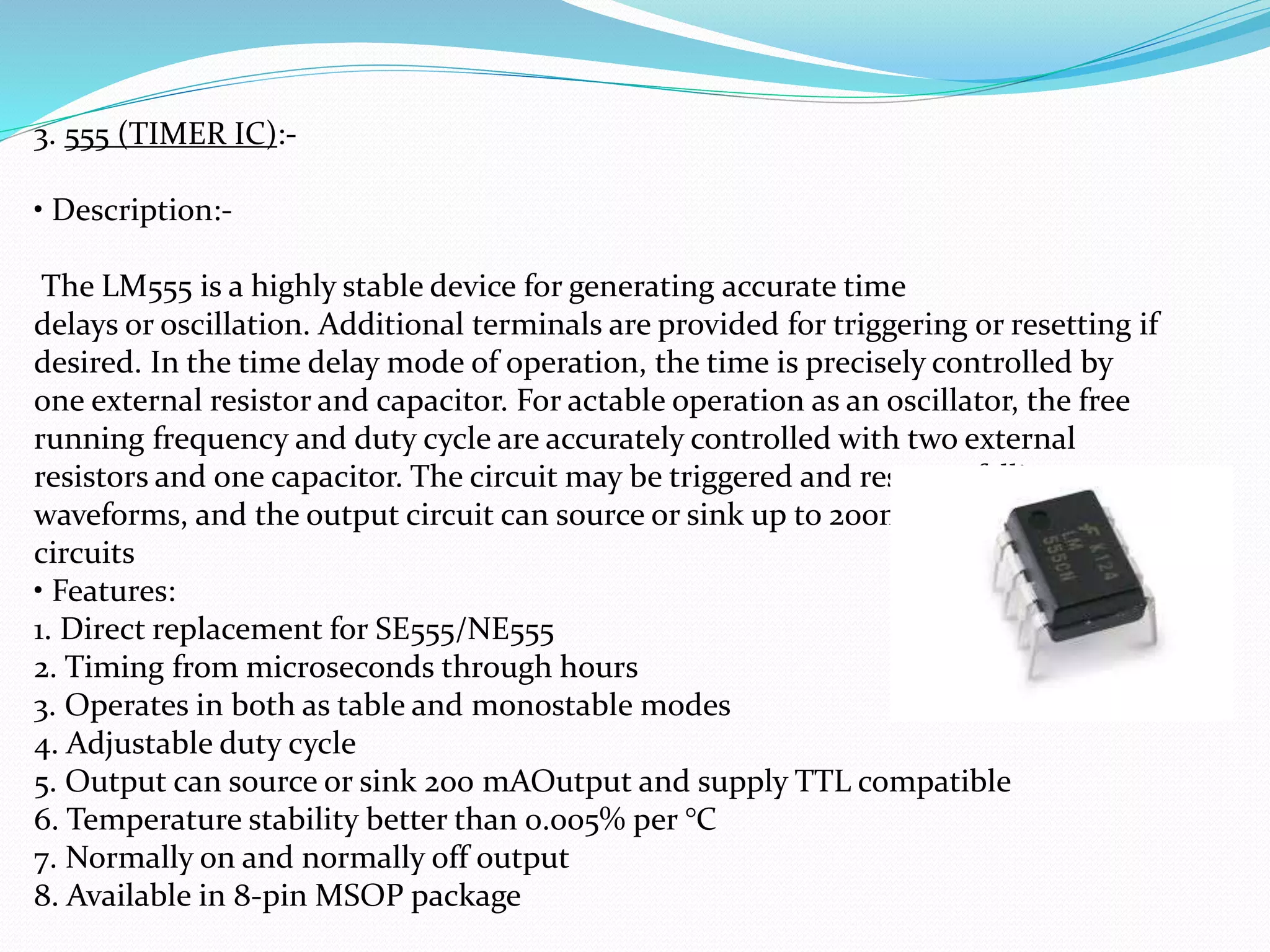 3. 555 (TIMER IC):-
• Description:-
The LM555 is a highly stable device for generating accurate time
delays or oscillation. Additional terminals are provided for triggering or resetting if
desired. In the time delay mode of operation, the time is precisely controlled by
one external resistor and capacitor. For actable operation as an oscillator, the free
running frequency and duty cycle are accurately controlled with two external
resistors and one capacitor. The circuit may be triggered and reset on falling
waveforms, and the output circuit can source or sink up to 200mA or drive TTL
circuits
• Features:
1. Direct replacement for SE555/NE555
2. Timing from microseconds through hours
3. Operates in both as table and monostable modes
4. Adjustable duty cycle
5. Output can source or sink 200 mAOutput and supply TTL compatible
6. Temperature stability better than 0.005% per °C
7. Normally on and normally off output
8. Available in 8-pin MSOP package
 
