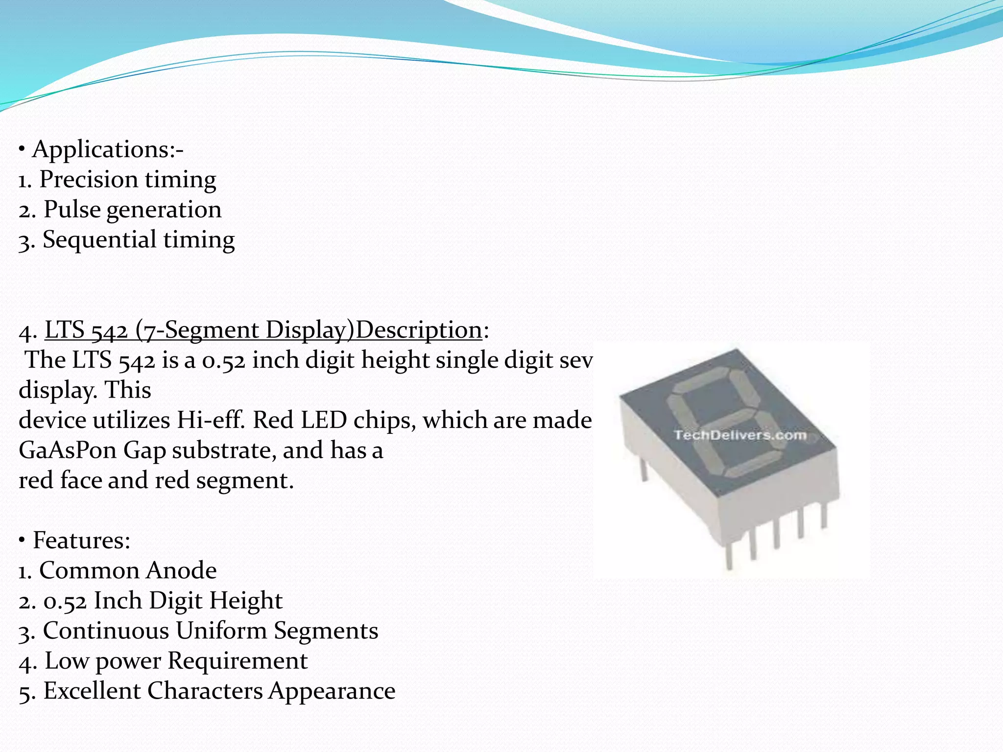 • Applications:-
1. Precision timing
2. Pulse generation
3. Sequential timing
4. LTS 542 (7-Segment Display)Description:
The LTS 542 is a 0.52 inch digit height single digit seven-segment
display. This
device utilizes Hi-eff. Red LED chips, which are made from
GaAsPon Gap substrate, and has a
red face and red segment.
• Features:
1. Common Anode
2. 0.52 Inch Digit Height
3. Continuous Uniform Segments
4. Low power Requirement
5. Excellent Characters Appearance
 