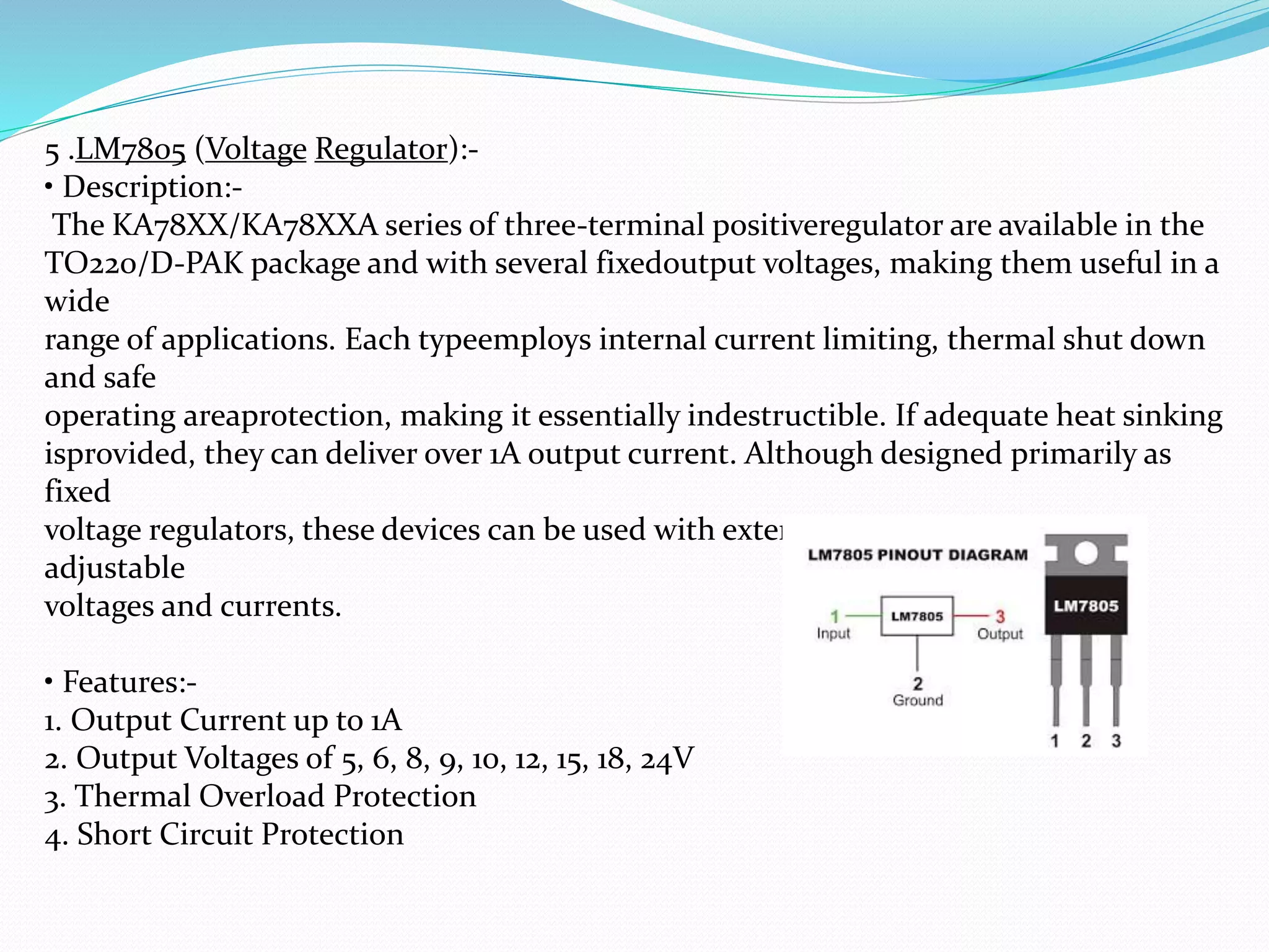 5 .LM7805 (Voltage Regulator):-
• Description:-
The KA78XX/KA78XXA series of three-terminal positiveregulator are available in the
TO220/D-PAK package and with several fixedoutput voltages, making them useful in a
wide
range of applications. Each typeemploys internal current limiting, thermal shut down
and safe
operating areaprotection, making it essentially indestructible. If adequate heat sinking
isprovided, they can deliver over 1A output current. Although designed primarily as
fixed
voltage regulators, these devices can be used with external components toobtain
adjustable
voltages and currents.
• Features:-
1. Output Current up to 1A
2. Output Voltages of 5, 6, 8, 9, 10, 12, 15, 18, 24V
3. Thermal Overload Protection
4. Short Circuit Protection
 