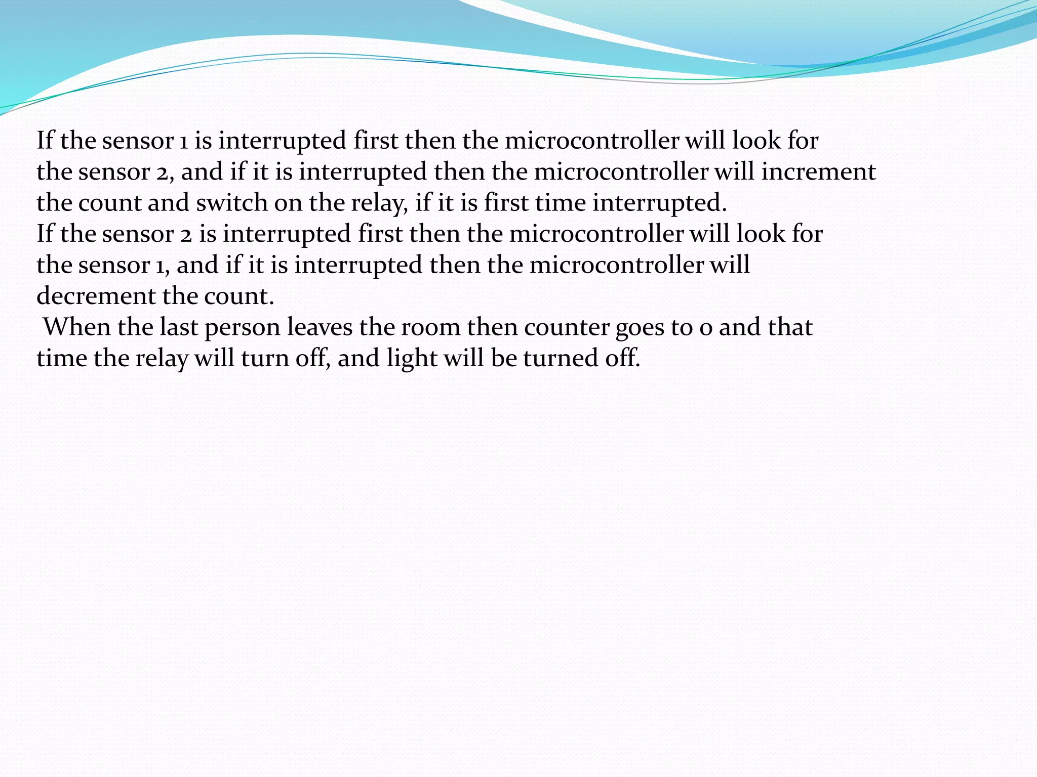 If the sensor 1 is interrupted first then the microcontroller will look for
the sensor 2, and if it is interrupted then the microcontroller will increment
the count and switch on the relay, if it is first time interrupted.
If the sensor 2 is interrupted first then the microcontroller will look for
the sensor 1, and if it is interrupted then the microcontroller will
decrement the count.
When the last person leaves the room then counter goes to 0 and that
time the relay will turn off, and light will be turned off.
 