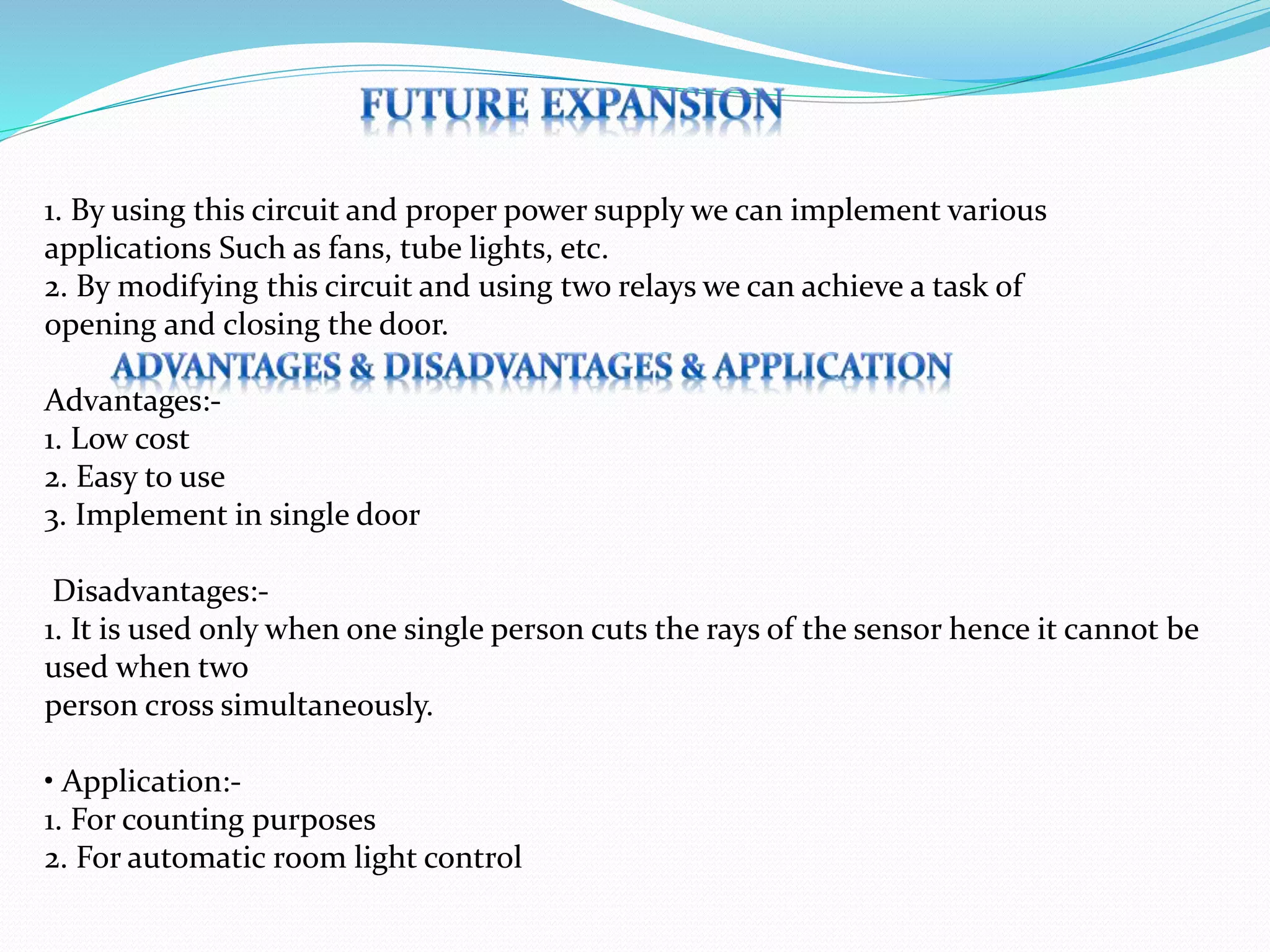 1. By using this circuit and proper power supply we can implement various
applications Such as fans, tube lights, etc.
2. By modifying this circuit and using two relays we can achieve a task of
opening and closing the door.
Advantages:-
1. Low cost
2. Easy to use
3. Implement in single door
Disadvantages:-
1. It is used only when one single person cuts the rays of the sensor hence it cannot be
used when two
person cross simultaneously.
• Application:-
1. For counting purposes
2. For automatic room light control
 