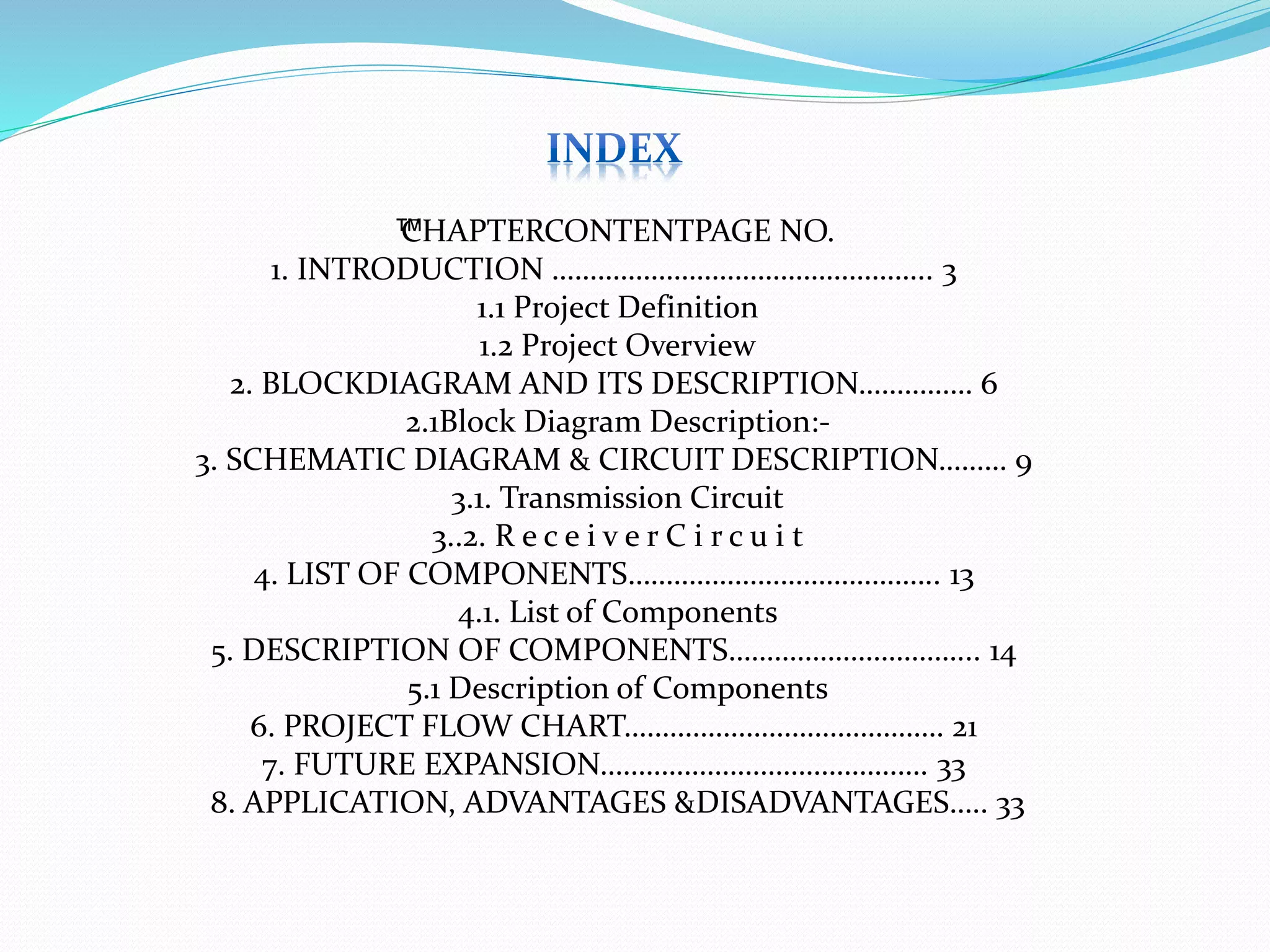 ™CHAPTERCONTENTPAGE NO.
1. INTRODUCTION ………………………………………….. 3
1.1 Project Definition
1.2 Project Overview
2. BLOCKDIAGRAM AND ITS DESCRIPTION…………… 6
2.1Block Diagram Description:-
3. SCHEMATIC DIAGRAM & CIRCUIT DESCRIPTION……… 9
3.1. Transmission Circuit
3..2. R e c e i v e r C i r c u i t
4. LIST OF COMPONENTS………………………………….. 13
4.1. List of Components
5. DESCRIPTION OF COMPONENTS…………………………... 14
5.1 Description of Components
6. PROJECT FLOW CHART…………………………………… 21
7. FUTURE EXPANSION……………………………………. 33
8. APPLICATION, ADVANTAGES &DISADVANTAGES….. 33
 