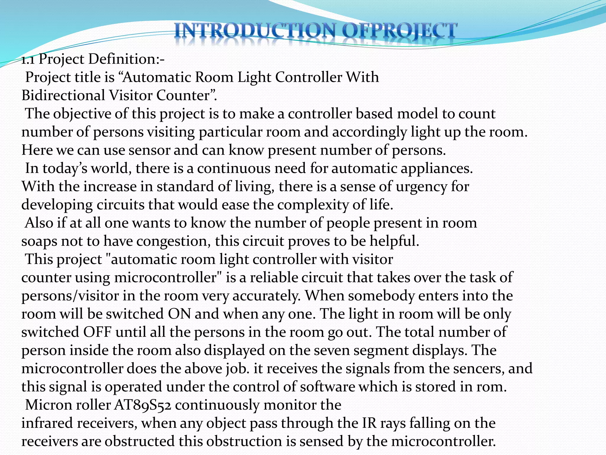 1.1 Project Definition:-
Project title is “Automatic Room Light Controller With
Bidirectional Visitor Counter”.
The objective of this project is to make a controller based model to count
number of persons visiting particular room and accordingly light up the room.
Here we can use sensor and can know present number of persons.
In today’s world, there is a continuous need for automatic appliances.
With the increase in standard of living, there is a sense of urgency for
developing circuits that would ease the complexity of life.
Also if at all one wants to know the number of people present in room
soaps not to have congestion, this circuit proves to be helpful.
This project "automatic room light controller with visitor
counter using microcontroller" is a reliable circuit that takes over the task of
persons/visitor in the room very accurately. When somebody enters into the
room will be switched ON and when any one. The light in room will be only
switched OFF until all the persons in the room go out. The total number of
person inside the room also displayed on the seven segment displays. The
microcontroller does the above job. it receives the signals from the sencers, and
this signal is operated under the control of software which is stored in rom.
Micron roller AT89S52 continuously monitor the
infrared receivers, when any object pass through the IR rays falling on the
receivers are obstructed this obstruction is sensed by the microcontroller.
 