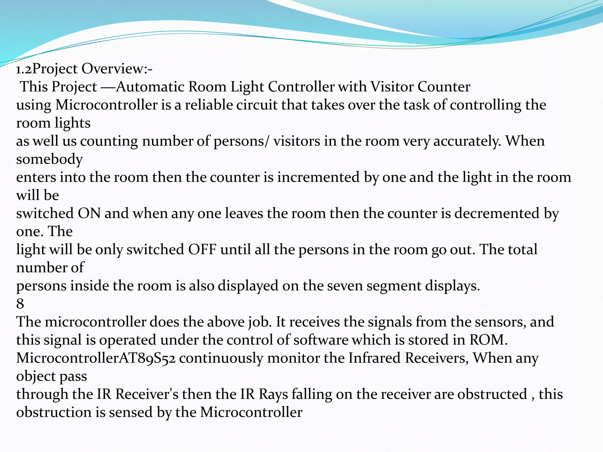1.2Project Overview:-
This Project ―Automatic Room Light Controller with Visitor Counter
using Microcontroller is a reliable circuit that takes over the task of controlling the
room lights
as well us counting number of persons/ visitors in the room very accurately. When
somebody
enters into the room then the counter is incremented by one and the light in the room
will be
switched ON and when any one leaves the room then the counter is decremented by
one. The
light will be only switched OFF until all the persons in the room go out. The total
number of
persons inside the room is also displayed on the seven segment displays.
8
The microcontroller does the above job. It receives the signals from the sensors, and
this signal is operated under the control of software which is stored in ROM.
MicrocontrollerAT89S52 continuously monitor the Infrared Receivers, When any
object pass
through the IR Receiver's then the IR Rays falling on the receiver are obstructed , this
obstruction is sensed by the Microcontroller
 