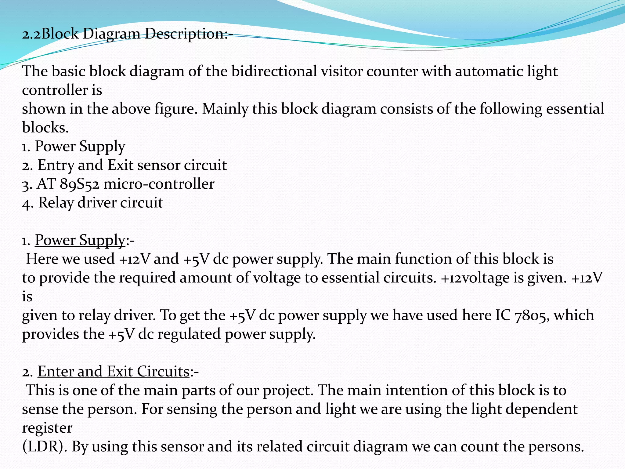 2.2Block Diagram Description:-
The basic block diagram of the bidirectional visitor counter with automatic light
controller is
shown in the above figure. Mainly this block diagram consists of the following essential
blocks.
1. Power Supply
2. Entry and Exit sensor circuit
3. AT 89S52 micro-controller
4. Relay driver circuit
1. Power Supply:-
Here we used +12V and +5V dc power supply. The main function of this block is
to provide the required amount of voltage to essential circuits. +12voltage is given. +12V
is
given to relay driver. To get the +5V dc power supply we have used here IC 7805, which
provides the +5V dc regulated power supply.
2. Enter and Exit Circuits:-
This is one of the main parts of our project. The main intention of this block is to
sense the person. For sensing the person and light we are using the light dependent
register
(LDR). By using this sensor and its related circuit diagram we can count the persons.
 