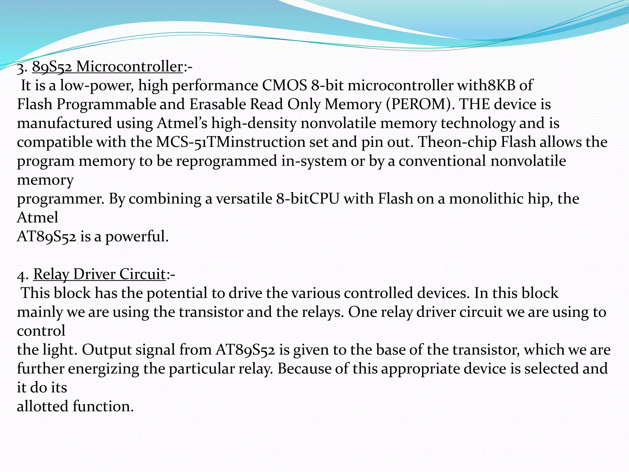 3. 89S52 Microcontroller:-
It is a low-power, high performance CMOS 8-bit microcontroller with8KB of
Flash Programmable and Erasable Read Only Memory (PEROM). THE device is
manufactured using Atmel’s high-density nonvolatile memory technology and is
compatible with the MCS-51TMinstruction set and pin out. Theon-chip Flash allows the
program memory to be reprogrammed in-system or by a conventional nonvolatile
memory
programmer. By combining a versatile 8-bitCPU with Flash on a monolithic hip, the
Atmel
AT89S52 is a powerful.
4. Relay Driver Circuit:-
This block has the potential to drive the various controlled devices. In this block
mainly we are using the transistor and the relays. One relay driver circuit we are using to
control
the light. Output signal from AT89S52 is given to the base of the transistor, which we are
further energizing the particular relay. Because of this appropriate device is selected and
it do its
allotted function.
 