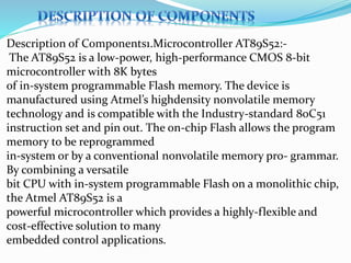 Description of Components1.Microcontroller AT89S52:-
The AT89S52 is a low-power, high-performance CMOS 8-bit
microcontroller with 8K bytes
of in-system programmable Flash memory. The device is
manufactured using Atmel’s highdensity nonvolatile memory
technology and is compatible with the Industry-standard 80C51
instruction set and pin out. The on-chip Flash allows the program
memory to be reprogrammed
in-system or by a conventional nonvolatile memory pro- grammar.
By combining a versatile
bit CPU with in-system programmable Flash on a monolithic chip,
the Atmel AT89S52 is a
powerful microcontroller which provides a highly-flexible and
cost-effective solution to many
embedded control applications.
 