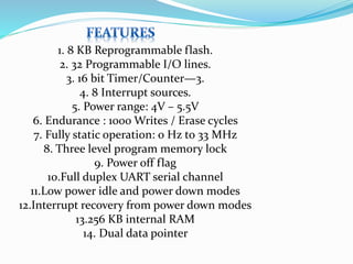 1. 8 KB Reprogrammable flash.
2. 32 Programmable I/O lines.
3. 16 bit Timer/Counter—3.
4. 8 Interrupt sources.
5. Power range: 4V – 5.5V
6. Endurance : 1000 Writes / Erase cycles
7. Fully static operation: 0 Hz to 33 MHz
8. Three level program memory lock
9. Power off flag
10.Full duplex UART serial channel
11.Low power idle and power down modes
12.Interrupt recovery from power down modes
13.256 KB internal RAM
14. Dual data pointer
 