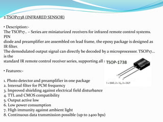 2.TSOP1738 (INFRARED SENSOR)
• Description:-
The TSOP17.. – Series are miniaturized receivers for infrared remote control systems.
PIN
diode and preamplifier are assembled on lead frame, the epoxy package is designed as
IR filter.
The demodulated output signal can directly be decoded by a microprocessor. TSOP17...
is the
standard IR remote control receiver series, supporting all major transmission codes.
• Features:-
1. Photo detector and preamplifier in one package
2. Internal filter for PCM frequency
3. Improved shielding against electrical field disturbance
4. TTL and CMOS compatibility
5. Output active low
6. Low power consumption
7. High immunity against ambient light
8. Continuous data transmission possible (up to 2400 bps)
 