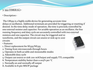 3. 555 (TIMER IC):-
• Description:-
The LM555 is a highly stable device for generating accurate time
delays or oscillation. Additional terminals are provided for triggering or resetting if
desired. In the time delay mode of operation, the time is precisely controlled by
one external resistor and capacitor. For actable operation as an oscillator, the free
running frequency and duty cycle are accurately controlled with two external
resistors and one capacitor. The circuit may be triggered and reset on falling
waveforms, and the output circuit can source or sink up to 200mA or drive TTL
circuits
• Features:
1. Direct replacement for SE555/NE555
2. Timing from microseconds through hours
3. Operates in both as table and monostable modes
4. Adjustable duty cycle
5. Output can source or sink 200 mAOutput and supply TTL compatible
6. Temperature stability better than 0.005% per °C
7. Normally on and normally off output
8. Available in 8-pin MSOP package
 
