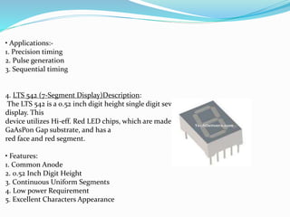 • Applications:-
1. Precision timing
2. Pulse generation
3. Sequential timing
4. LTS 542 (7-Segment Display)Description:
The LTS 542 is a 0.52 inch digit height single digit seven-segment
display. This
device utilizes Hi-eff. Red LED chips, which are made from
GaAsPon Gap substrate, and has a
red face and red segment.
• Features:
1. Common Anode
2. 0.52 Inch Digit Height
3. Continuous Uniform Segments
4. Low power Requirement
5. Excellent Characters Appearance
 