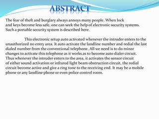 The fear of theft and burglary always annoys many people. When lock
and keys become less safe, one can seek the help of electronic security systems.
Such a portable security system is described here.
This electronic setup auto activated whenever the intruder enters to the
unauthorized no entry area. It auto activate the landline number and redial the last
dialed number from the conventional telephone. All we need is to do minor
changes to activate this telephone as it works as to become auto dialer circuit.
Thus whenever the intruder enters to the area, it activates the sensor circuit
of either sound activation or infrared light beam obstruction circuit, the redial
circuit become active and give a ring tone to the receiving end. It may be a mobile
phone or any landline phone or even police control room.
 