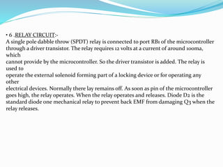 • 6 .RELAY CIRCUIT:-
A single pole dabble throw (SPDT) relay is connected to port RB1 of the microcontroller
through a driver transistor. The relay requires 12 volts at a current of around 100ma,
which
cannot provide by the microcontroller. So the driver transistor is added. The relay is
used to
operate the external solenoid forming part of a locking device or for operating any
other
electrical devices. Normally there lay remains off. As soon as pin of the microcontroller
goes high, the relay operates. When the relay operates and releases. Diode D2 is the
standard diode one mechanical relay to prevent back EMF from damaging Q3 when the
relay releases.
 