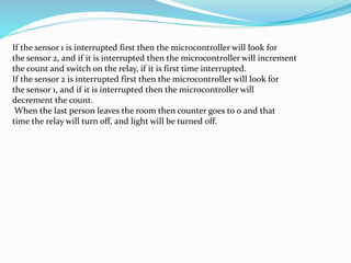 If the sensor 1 is interrupted first then the microcontroller will look for
the sensor 2, and if it is interrupted then the microcontroller will increment
the count and switch on the relay, if it is first time interrupted.
If the sensor 2 is interrupted first then the microcontroller will look for
the sensor 1, and if it is interrupted then the microcontroller will
decrement the count.
When the last person leaves the room then counter goes to 0 and that
time the relay will turn off, and light will be turned off.
 