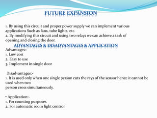 1. By using this circuit and proper power supply we can implement various
applications Such as fans, tube lights, etc.
2. By modifying this circuit and using two relays we can achieve a task of
opening and closing the door.
Advantages:-
1. Low cost
2. Easy to use
3. Implement in single door
Disadvantages:-
1. It is used only when one single person cuts the rays of the sensor hence it cannot be
used when two
person cross simultaneously.
• Application:-
1. For counting purposes
2. For automatic room light control
 