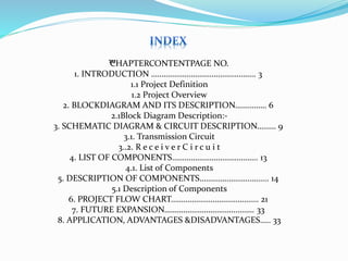 ™CHAPTERCONTENTPAGE NO.
1. INTRODUCTION ………………………………………….. 3
1.1 Project Definition
1.2 Project Overview
2. BLOCKDIAGRAM AND ITS DESCRIPTION…………… 6
2.1Block Diagram Description:-
3. SCHEMATIC DIAGRAM & CIRCUIT DESCRIPTION……… 9
3.1. Transmission Circuit
3..2. R e c e i v e r C i r c u i t
4. LIST OF COMPONENTS………………………………….. 13
4.1. List of Components
5. DESCRIPTION OF COMPONENTS…………………………... 14
5.1 Description of Components
6. PROJECT FLOW CHART…………………………………… 21
7. FUTURE EXPANSION……………………………………. 33
8. APPLICATION, ADVANTAGES &DISADVANTAGES….. 33
 