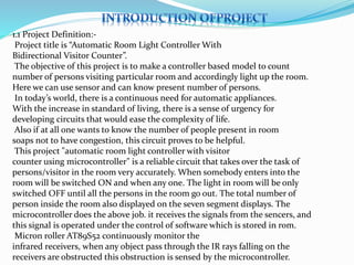 1.1 Project Definition:-
Project title is “Automatic Room Light Controller With
Bidirectional Visitor Counter”.
The objective of this project is to make a controller based model to count
number of persons visiting particular room and accordingly light up the room.
Here we can use sensor and can know present number of persons.
In today’s world, there is a continuous need for automatic appliances.
With the increase in standard of living, there is a sense of urgency for
developing circuits that would ease the complexity of life.
Also if at all one wants to know the number of people present in room
soaps not to have congestion, this circuit proves to be helpful.
This project "automatic room light controller with visitor
counter using microcontroller" is a reliable circuit that takes over the task of
persons/visitor in the room very accurately. When somebody enters into the
room will be switched ON and when any one. The light in room will be only
switched OFF until all the persons in the room go out. The total number of
person inside the room also displayed on the seven segment displays. The
microcontroller does the above job. it receives the signals from the sencers, and
this signal is operated under the control of software which is stored in rom.
Micron roller AT89S52 continuously monitor the
infrared receivers, when any object pass through the IR rays falling on the
receivers are obstructed this obstruction is sensed by the microcontroller.
 