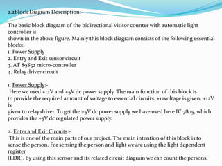 2.2Block Diagram Description:-
The basic block diagram of the bidirectional visitor counter with automatic light
controller is
shown in the above figure. Mainly this block diagram consists of the following essential
blocks.
1. Power Supply
2. Entry and Exit sensor circuit
3. AT 89S52 micro-controller
4. Relay driver circuit
1. Power Supply:-
Here we used +12V and +5V dc power supply. The main function of this block is
to provide the required amount of voltage to essential circuits. +12voltage is given. +12V
is
given to relay driver. To get the +5V dc power supply we have used here IC 7805, which
provides the +5V dc regulated power supply.
2. Enter and Exit Circuits:-
This is one of the main parts of our project. The main intention of this block is to
sense the person. For sensing the person and light we are using the light dependent
register
(LDR). By using this sensor and its related circuit diagram we can count the persons.
 