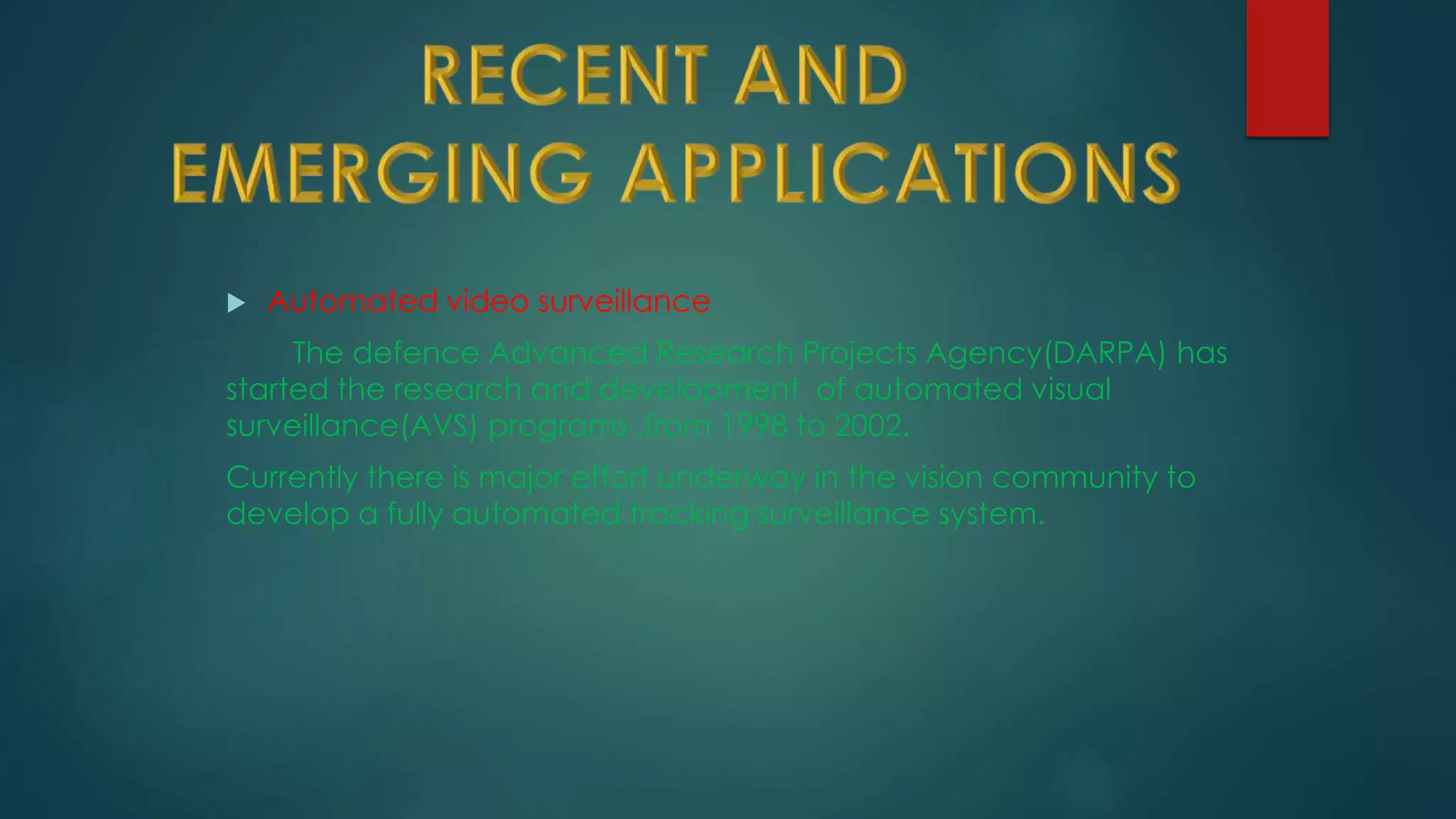  Automated video surveillance
The defence Advanced Research Projects Agency(DARPA) has
started the research and development of automated visual
surveillance(AVS) programs ,from 1998 to 2002.
Currently there is major effort underway in the vision community to
develop a fully automated tracking surveillance system.
 