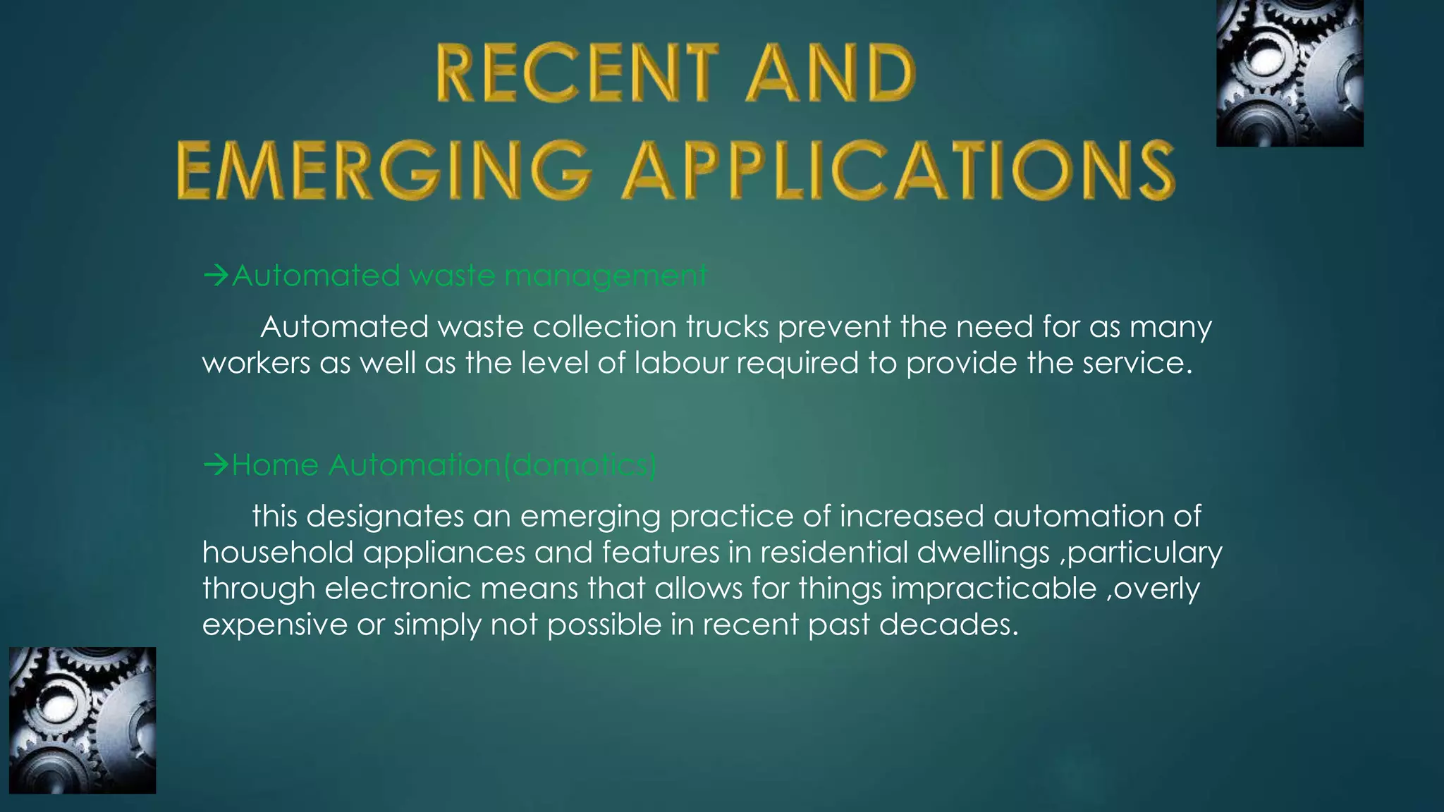 Automated waste management
Automated waste collection trucks prevent the need for as many
workers as well as the level of labour required to provide the service.
Home Automation(domotics)
this designates an emerging practice of increased automation of
household appliances and features in residential dwellings ,particulary
through electronic means that allows for things impracticable ,overly
expensive or simply not possible in recent past decades.
 