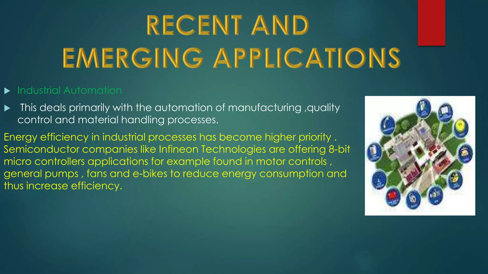  Industrial Automation
 This deals primarily with the automation of manufacturing ,quality
control and material handling processes.
Energy efficiency in industrial processes has become higher priority .
Semiconductor companies like Infineon Technologies are offering 8-bit
micro controllers applications for example found in motor controls ,
general pumps , fans and e-bikes to reduce energy consumption and
thus increase efficiency.
 
