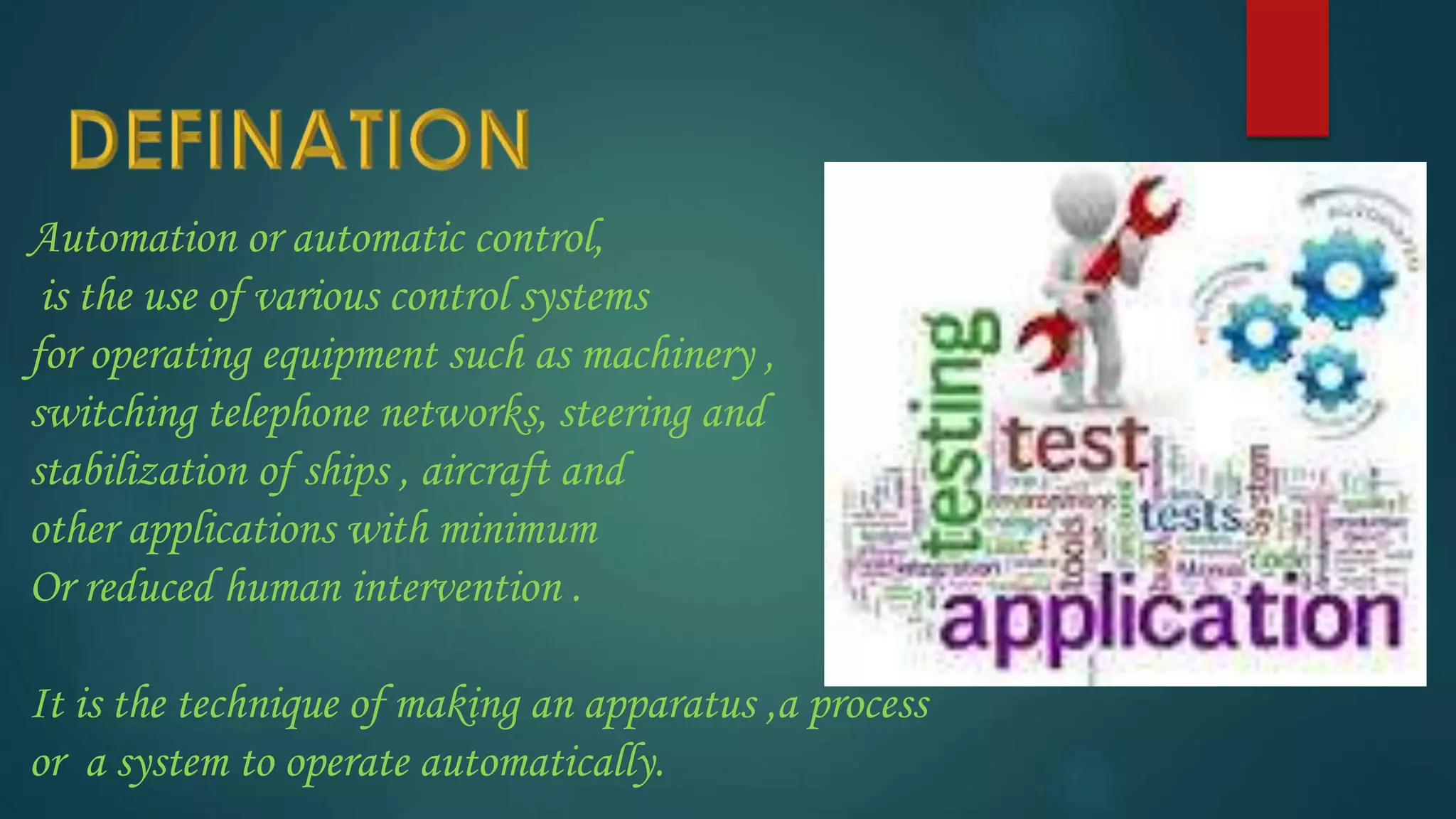 Automation or automatic control,
is the use of various control systems
for operating equipment such as machinery ,
switching telephone networks, steering and
stabilization of ships , aircraft and
other applications with minimum
Or reduced human intervention .
It is the technique of making an apparatus ,a process
or a system to operate automatically.
 