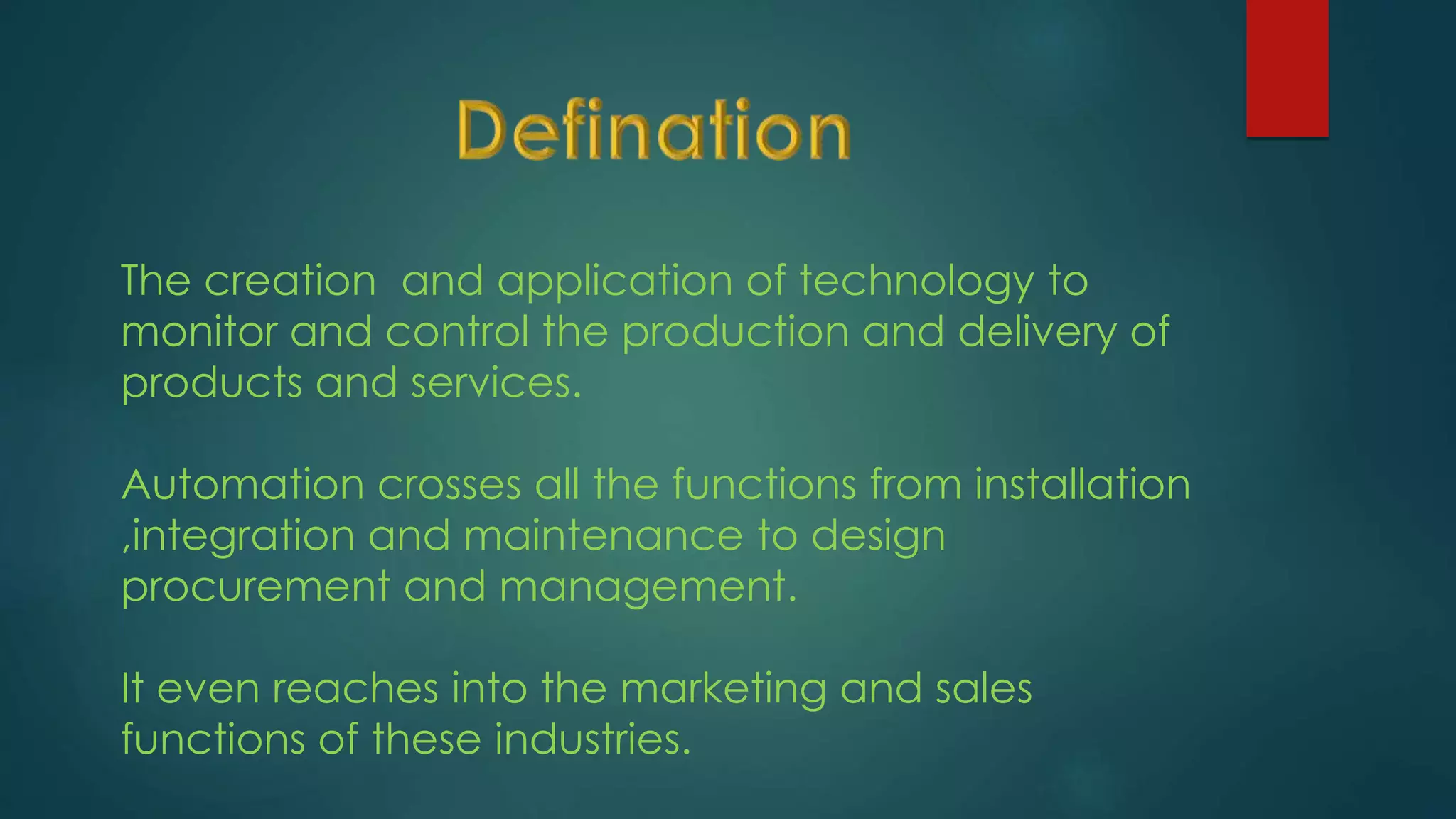 The creation and application of technology to
monitor and control the production and delivery of
products and services.
Automation crosses all the functions from installation
,integration and maintenance to design
procurement and management.
It even reaches into the marketing and sales
functions of these industries.
 