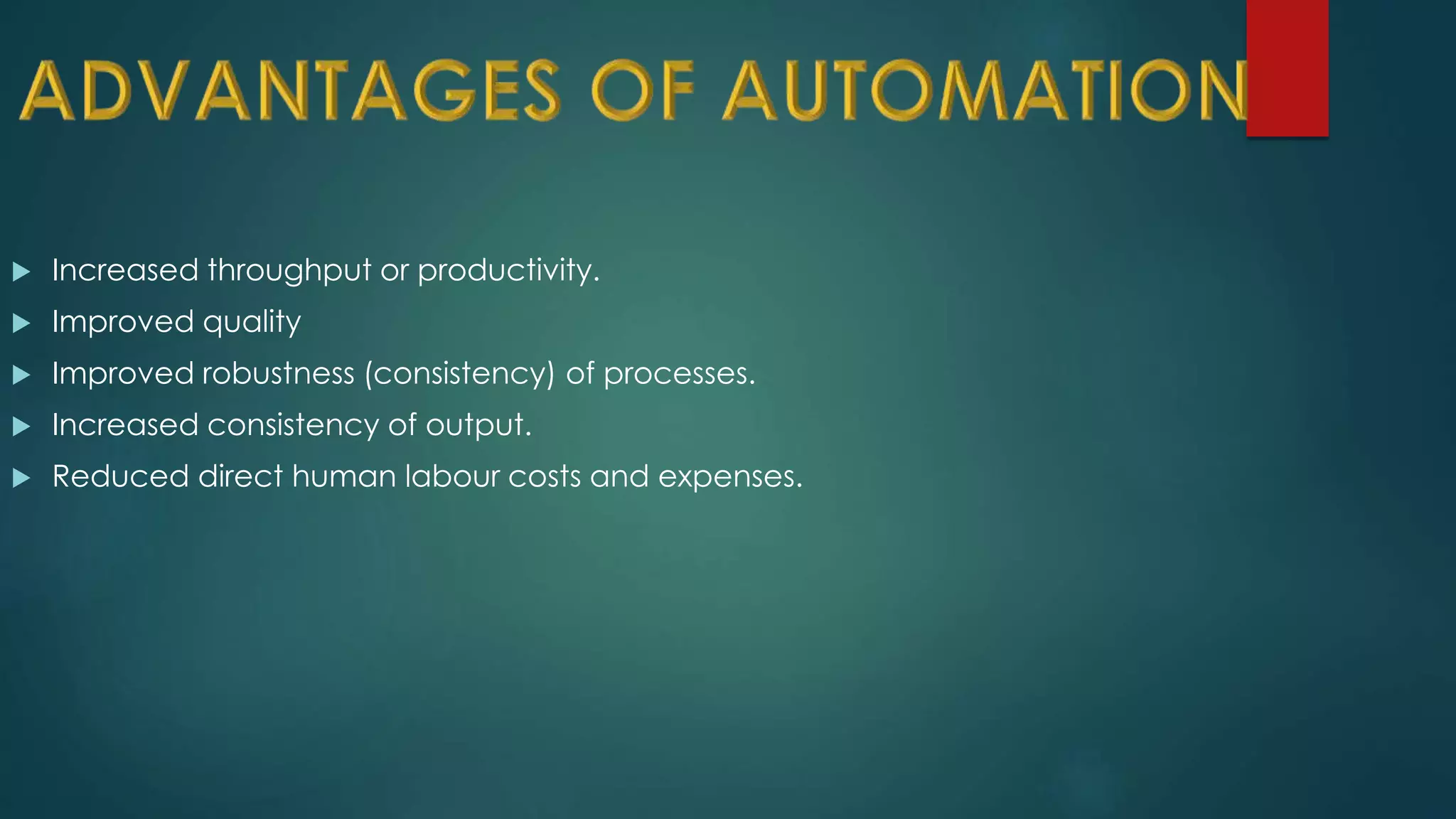  Increased throughput or productivity.
 Improved quality
 Improved robustness (consistency) of processes.
 Increased consistency of output.
 Reduced direct human labour costs and expenses.
 