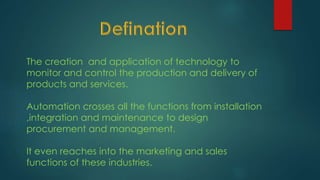 The creation and application of technology to
monitor and control the production and delivery of
products and services.
Automation crosses all the functions from installation
,integration and maintenance to design
procurement and management.
It even reaches into the marketing and sales
functions of these industries.
 