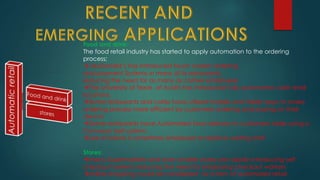 Food and drink:
The food retail industry has started to apply automation to the ordering
process;
 McDonald’s has introduced touch screen ordering
and payment Systems in many of its restaurants,
reducing the need for as many as cashier employees
The University of Texas at Austin has introduced fully automated café retail
locations.
Some restaurants and cafés have utilized mobile and tablet apps to make
ordering process more efficient by customers ordering and paying on their
device
Some restaurants have Automated food delivery to customers table using a
Conveyor belt system.
Use of robots is sometimes employed to replace waiting staff.
Stores:
many Supermarkets and even smaller stores are rapidly introducing self
checkout systems reducing the need for employing checkout workers
online shopping could be considered as a form of automated retail
 