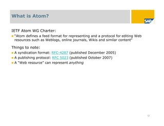 What is Atom?


IETF Atom WG Charter:
   “Atom defines a feed format for representing and a protocol for editing Web
    resources such as Weblogs, online journals, Wikis and similar content”

Things to note:
   A syndication format: RFC-4287 (published December 2005)
   A publishing protocol: RFC 5023 (published October 2007)
   A “Web resource” can represent anything




                                                                                  12
 