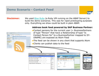 Demo Scenario - Contact Feed


Disclaimer:   We used Blue Ruby (a Ruby VM running on the ABAP Server) to
              build the demo scenarios. This was for rapid prototyping purposes
              only. Everything we show could be built in plain ABAP.

                     Address book feed powered by SAP Business Partner:
                     Contact  persons for the current user (= BusinessPartners
                      of type “Person” that have a Relationship of type “Is
                      Contact Person for” to a BusinessPartner mapped to SY-
                      UNAME) are exposed as Atom Feed
                     The   feed can be shown in any client that supports Atom
                     Clients   can publish data to the feed




                                                                            18
 