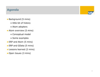 Agenda


   Background (5 mins)
        little bit of history
        Atom adopters
   Atom overview (5 mins)
        Conceptual model
        Some examples
   ERP and Atom (5 mins)
   ERP and GData (5 mins)
   Lessons learned (2 mins)
   Open Issues (3 mins)




                                 2
 