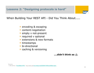 Lessons 2: “Designing protocols is hard”


When Building Your REST API - Did You Think About.....


                      ‣   encoding & escaping
                      ‣   content-negotiation
                      ‣   empty v not-present
                      ‣   required v optional
                      ‣   extensions & new formats
                      ‣   timestamps
                      ‣   bi-directional
                      ‣   caching & versioning

                                                                                      ....didn't think so ;).



 Sources:
 1. Bill deHora, “Snowflake APIs”, http://www.dehora.net/journal/2009/01/09/snowflake-apis/
                                                                                                                23
 