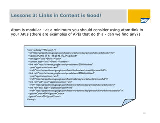 Lessons 3: Links in Content is Good!


Atom is modular - at a minimum you should consider using atom:link in
your APIs (there are examples of APIs that do this - can we find any?)



        <entry gd:etag='"YDwqeyI."'>
         <id>http://spreadsheets.google.com/feeds/worksheets/key/private/full/worksheetId</id>
         <updated>2006-11-17T18:23:45.173Z</updated>
         <title type="text">Sheet1</title>
         <content type="text">Sheet1</content>
         <link rel="http://schemas.google.com/spreadsheets/2006#listfeed"
          type="application/atom+xml"
          href="http://spreadsheets.google.com/feeds/list/key/worksheetId/private/full"/>
         <link rel="http://schemas.google.com/spreadsheets/2006#cellsfeed"
          type="application/atom+xml"
          href="http://spreadsheets.google.com/feeds/cells/key/worksheetId/private/full"/>
         <link rel="self" type="application/atom+xml"
          href="http://spreadsheets.google.com/feeds/worksheets/key/private/full/worksheetId"/>
         <link rel="edit" type="application/atom+xml"
          href="http://spreadsheets.google.com/feeds/worksheets/key/private/full/worksheetId/version"/>
         <gs:rowCount>100</gs:rowCount>
         <gs:colCount>20</gs:colCount>
        </entry>




                                                                                                          24
 