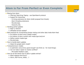 Atom is Far From Perfect or Even Complete

 Missing from Atom
     Filtering/ Searching/ Paging - use OpenSearch protocol
     Support for hierarchies
      – In-lining extensions for Atom (draft proposal from Oracle)
      – Atom threading extensions
      – Microformats
      – Hierarchy IDs
 Handling partial updates
     POST or PATCH?
     Diff/delta format needed?
 Best practices for incorporating foreign markup and other data inside Atom feed
     As children of atom:entry (Gdata model)
     As children of atom:content with media type text/xml
     Define custom media type
     Microformats
 How to handle batch updates
     Adopt the google batch model?
 Transaction/sync models
     Is optimistic concurrency good enough? (we think so - for most things)
     Can we make it easier to resolve conflicts?
      – Microsofts FeedSync spec.
 How do we tell clients how to add or update entries?
     What replaces html:form?
     Xform, RDF-Forms, WADL …?

                                                                                    26
 