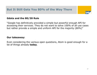 But It Still Gets You 80% of the Way There


Gdata and the 80/20 Rule

“Google has definitively provided a simple but powerful enough API for
accessing their services. They do not want to solve 100% of all use cases
but rather provide a simple and uniform API for the majority (80%)”



Our takeaway:

Even considering the various open questions, Atom is good enough for a
lot of things already today.




                                                                       27
 