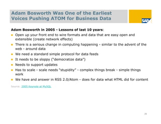 Adam Bosworth Was One of the Earliest
Voices Pushing ATOM for Business Data

Adam Bosworth in 2005 - Lessons of last 10 years:
   Open up your front end to wire formats and data that are easy open and
    extensible (create network effects)
   There is a serious change in computing happening - similar to the advent of the
    web - around data
   We need a standard simple protocol for data feeds
   It needs to be sloppy (“democratize data”)
   Needs to support updates
   Has to scale - scale needs “stupidity” - complex things break - simple things
    work
   We have and answer in RSS 2.0/Atom - does for data what HTML did for content

Source: 2005 Keynote at MySQL




                                                                                    29
 